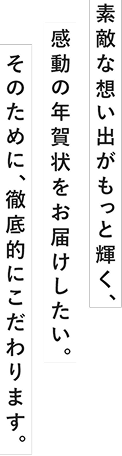 素敵な想い出がもっと輝く、感動の年賀状をお届けしたい。そのために、徹底的にこだわります。