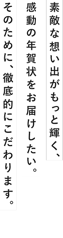 素敵な想い出がもっと輝く、感動の年賀状をお届けしたい。そのために、徹底的にこだわります。